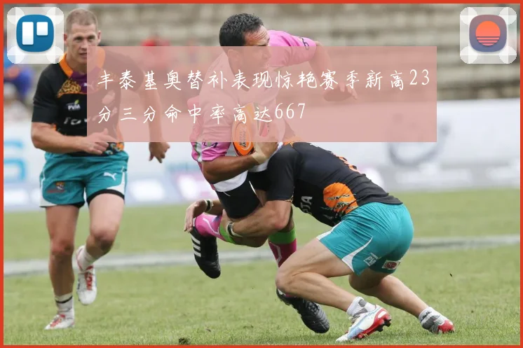 丰泰基奥替补表现惊艳赛季新高23分三分命中率高达667