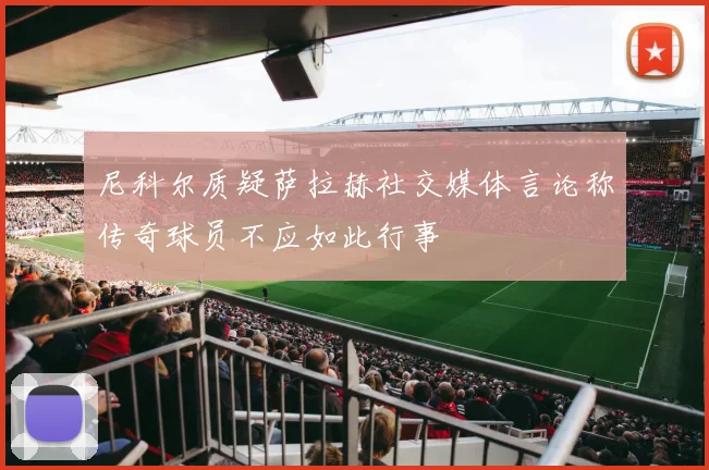 尼科尔质疑萨拉赫社交媒体言论称传奇球员不应如此行事