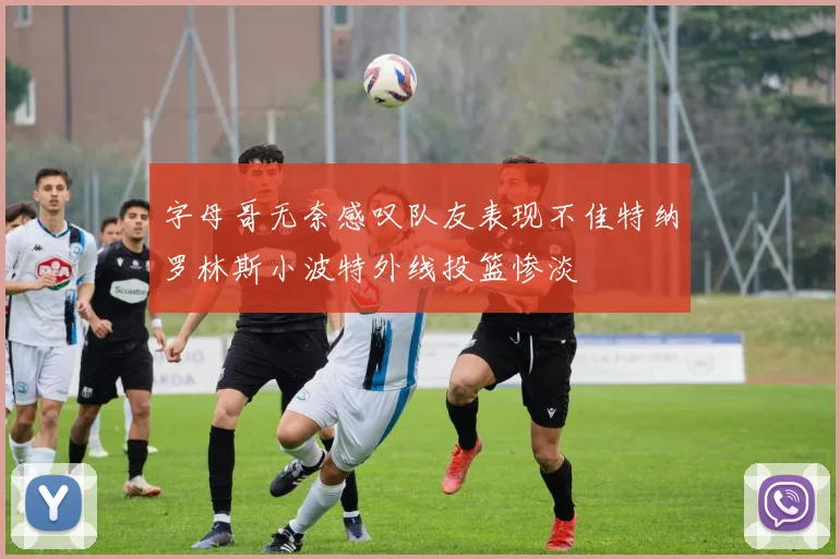 字母哥无奈感叹队友表现不佳特纳罗林斯小波特外线投篮惨淡