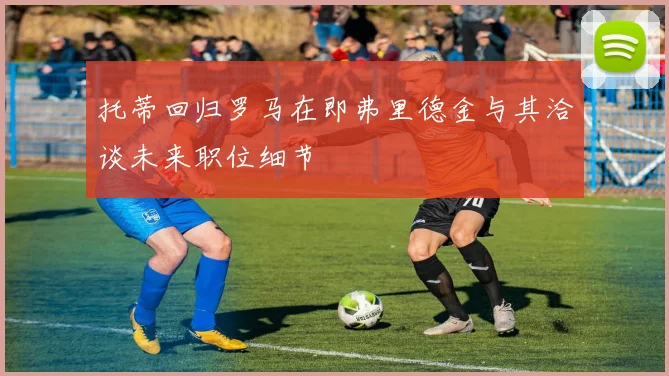 托蒂回归罗马在即弗里德金与其洽谈未来职位细节