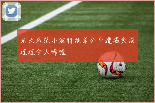 老大风范小波特绝杀公牛遭遇失误连连令人唏嘘