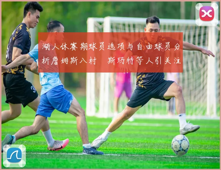 湖人休赛期球员选项与自由球员分析詹姆斯八村塁斯玛特等人引关注