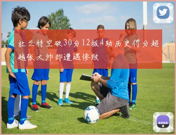杜兰特空砍30分12板4助历史得分超越张大帅却遭遇惨败
