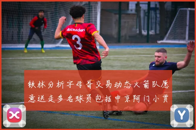 铁林分析字母哥交易动态火箭队愿意送走多名球员包括申京阿门小贾