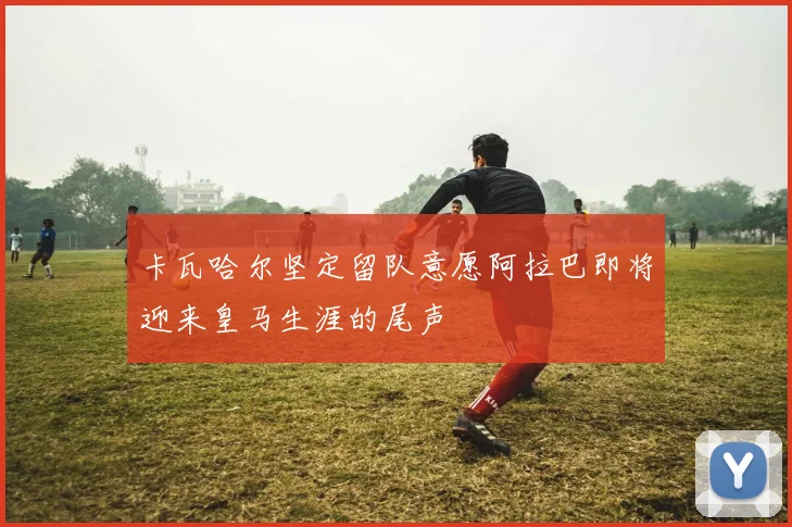 卡瓦哈尔坚定留队意愿阿拉巴即将迎来皇马生涯的尾声