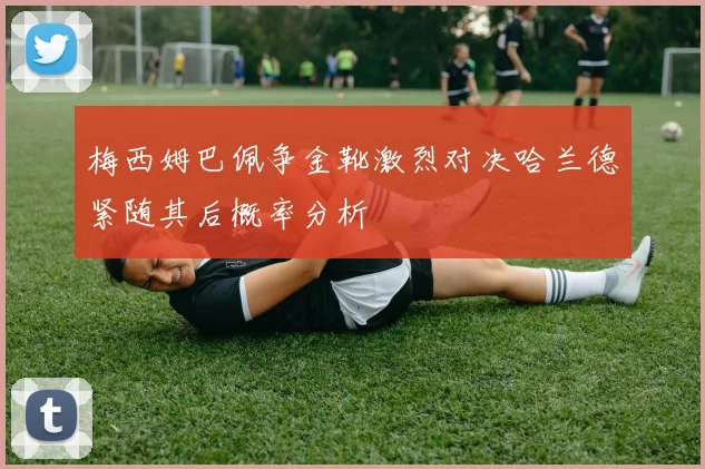 梅西姆巴佩争金靴激烈对决哈兰德紧随其后概率分析