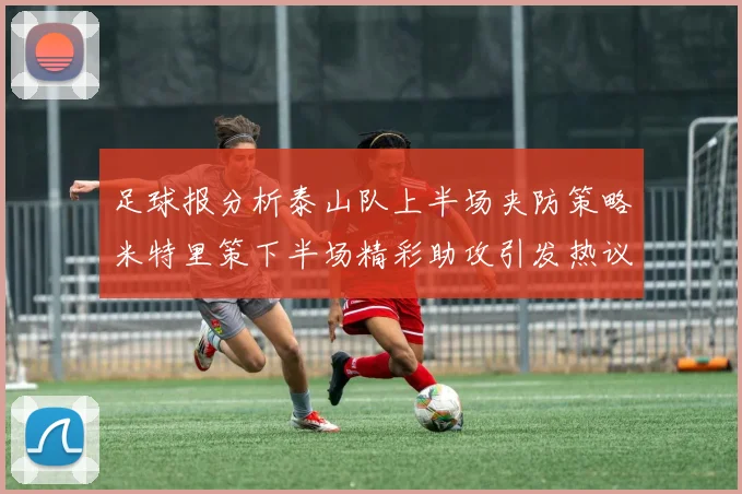 足球报分析泰山队上半场夹防策略米特里策下半场精彩助攻引发热议